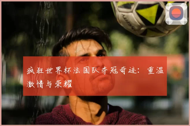 疯狂世界杯法国队夺冠奇迹：重温激情与荣耀