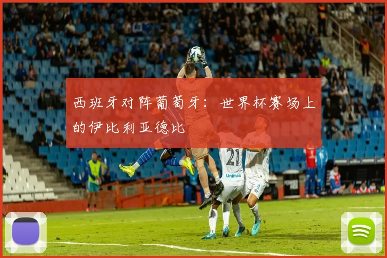 西班牙对阵葡萄牙:世界杯赛场上的伊比利亚德比