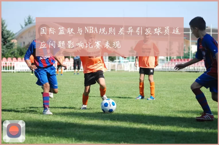 国际篮联与NBA规则差异引发球员适应问题影响比赛表现