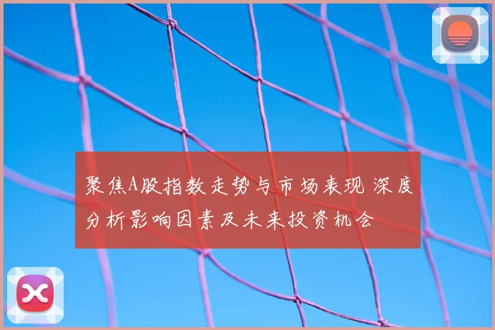 聚焦A股指数走势与市场表现 深度分析影响因素及未来投资机会