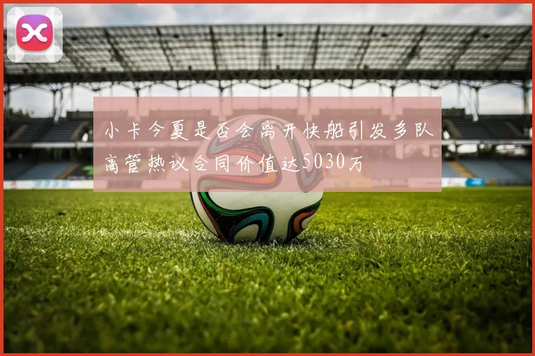 小卡今夏是否会离开快船引发多队高管热议合同价值达5030万