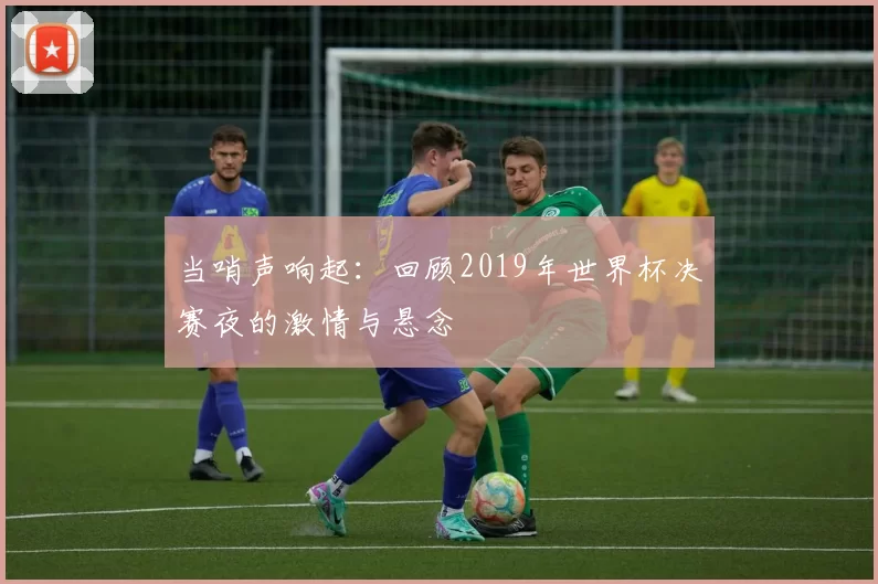 当哨声响起:回顾2019年世界杯决赛夜的激情与悬念