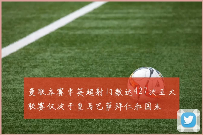 曼联本赛季英超射门数达427次五大联赛仅次于皇马巴萨拜仁和国米
