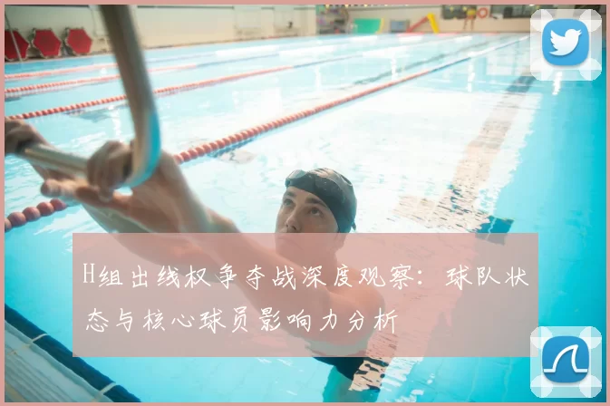 H组出线权争夺战深度观察：球队状态与核心球员影响力分析