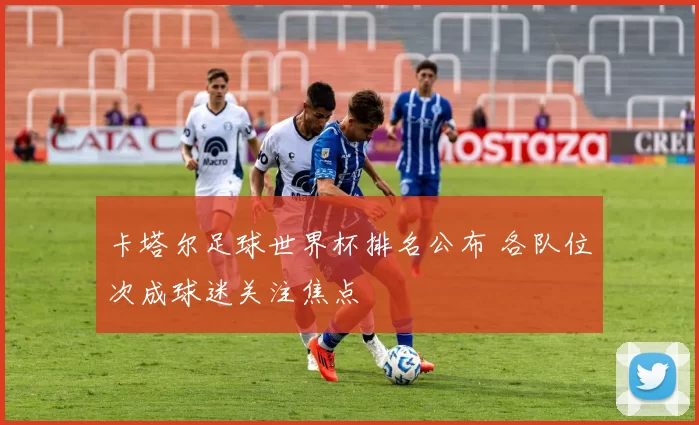 卡塔尔足球世界杯排名公布 各队位次成球迷关注焦点