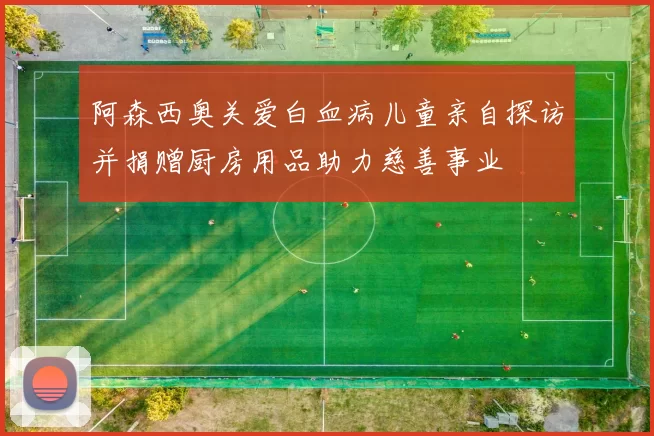 阿森西奥关爱白血病儿童亲自探访并捐赠厨房用品助力慈善事业