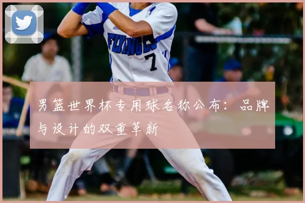 男篮世界杯专用球名称公布:品牌与设计的双重革新