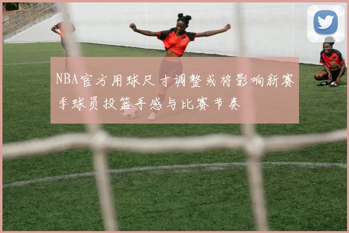 NBA官方用球尺寸调整或将影响新赛季球员投篮手感与比赛节奏