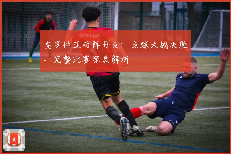 克罗地亚对阵丹麦:点球大战决胜,完整比赛深度解析