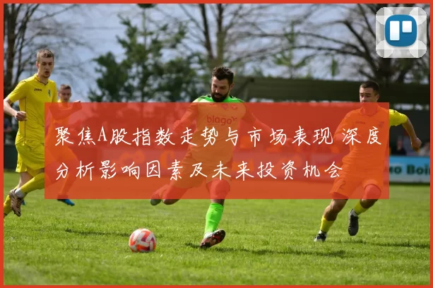 聚焦A股指数走势与市场表现 深度分析影响因素及未来投资机会