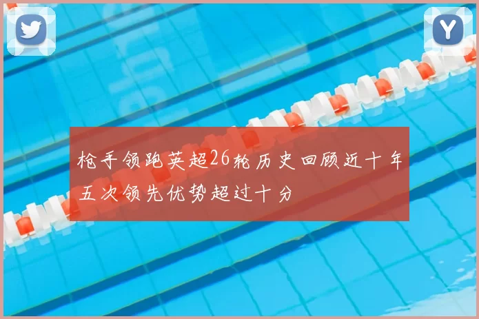 枪手领跑英超26轮历史回顾近十年五次领先优势超过十分