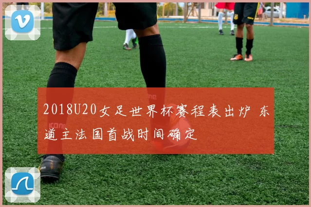 2018U20女足世界杯赛程表出炉 东道主法国首战时间确定