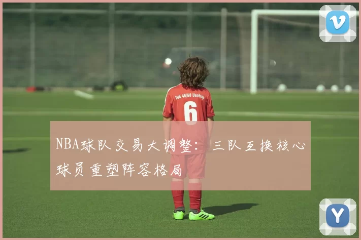 NBA球队交易大调整:三队互换核心球员重塑阵容格局