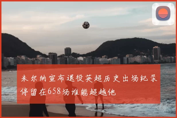 米尔纳宣布退役英超历史出场纪录停留在658场谁能超越他