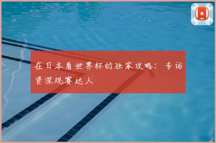 在日本看世界杯的独家攻略：专访资深观赛达人